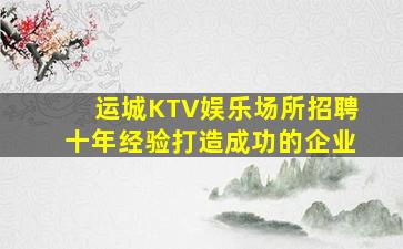 运城KTV娱乐场所招聘十年经验打造成功的企业